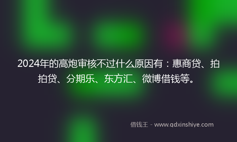 2024年的高炮审核不过什么原因有：惠商贷、拍拍贷、分期乐、东方汇、微博借钱等。