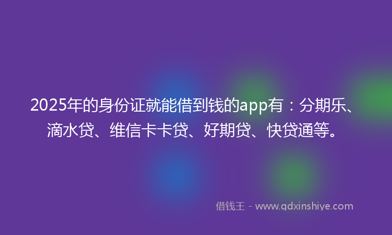 2025年的身份证就能借到钱的app有：分期乐、滴水贷、维信卡卡贷、好期贷、快贷通等。