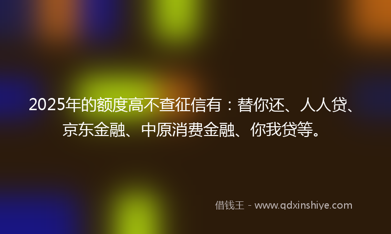 2025年的额度高不查征信有：替你还、人人贷、京东金融、中原消费金融、你我贷等。