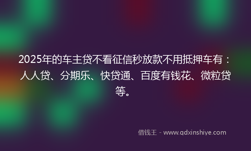 2025年的车主贷不看征信秒放款不用抵押车有：人人贷、分期乐、快贷通、百度有钱花、微粒贷等。