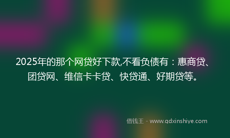 2025年的那个网贷好下款,不看负债有：惠商贷、团贷网、维信卡卡贷、快贷通、好期贷等。