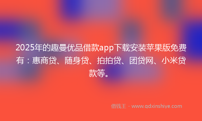 2025年的趣曼优品借款app下载安装苹果版免费有：惠商贷、随身贷、拍拍贷、团贷网、小米贷款等。