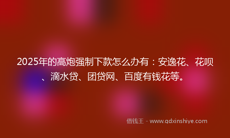 2025年的高炮强制下款怎么办有：安逸花、花呗、滴水贷、团贷网、百度有钱花等。