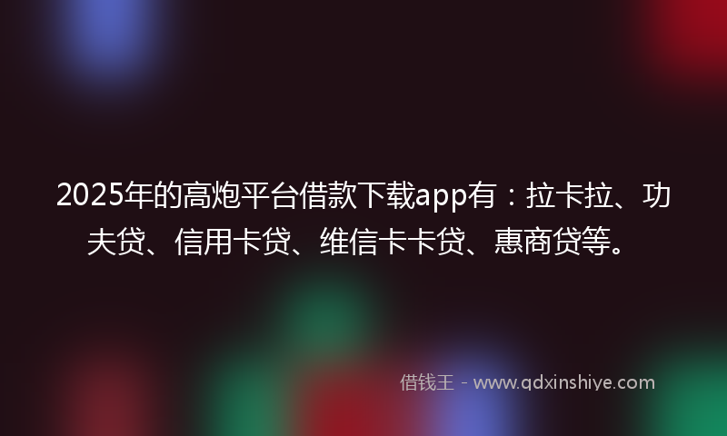 2025年的高炮平台借款下载app有：拉卡拉、功夫贷、信用卡贷、维信卡卡贷、惠商贷等。