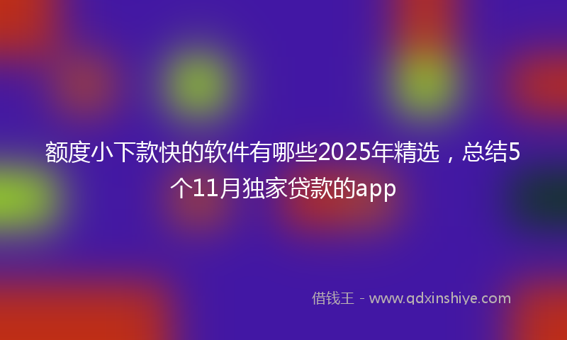 额度小下款快的软件有哪些2025年精选，总结5个11月独家贷款的app