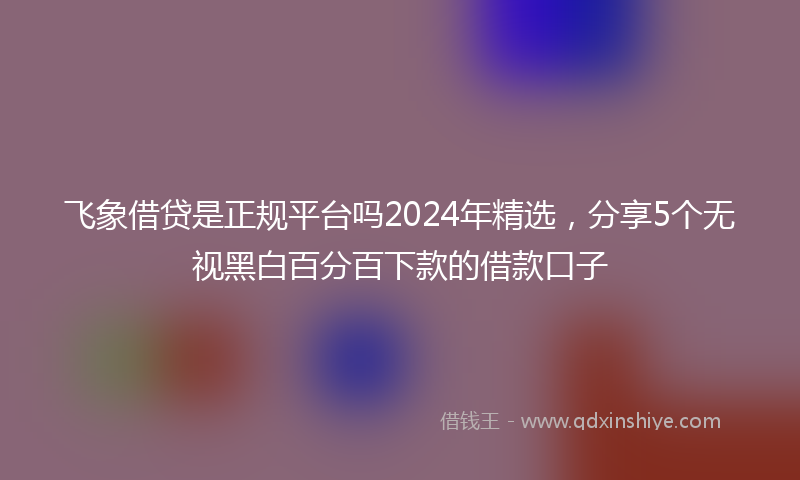 飞象借贷是正规平台吗2024年精选，分享5个无视黑白百分百下款的借款口子