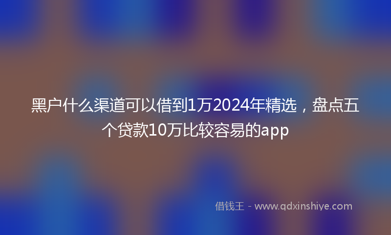 黑户什么渠道可以借到1万2024年精选，盘点五个贷款10万比较容易的app