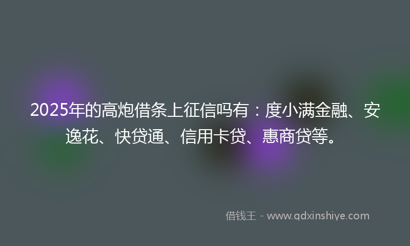 2025年的高炮借条上征信吗有：度小满金融、安逸花、快贷通、信用卡贷、惠商贷等。
