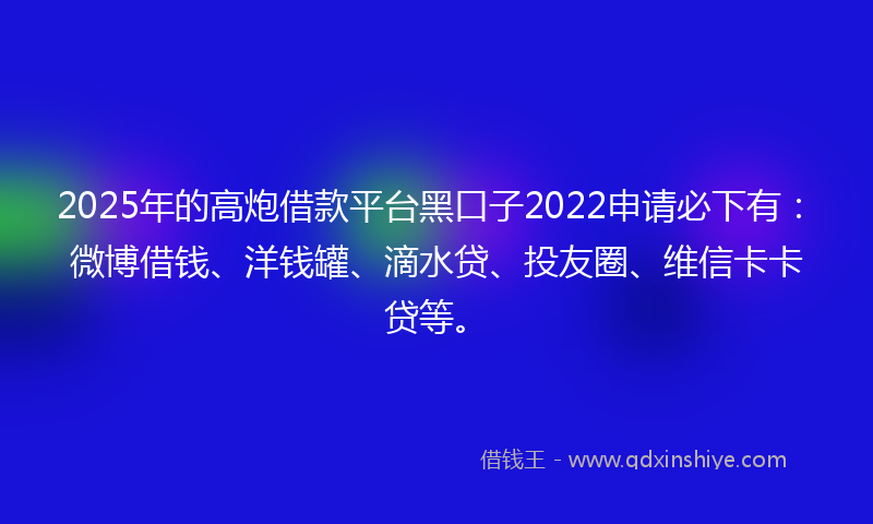2025年的高炮借款平台黑口子2022申请必下有：微博借钱、洋钱罐、滴水贷、投友圈、维信卡卡贷等。