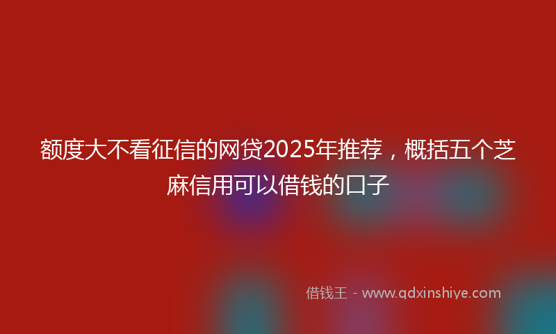 额度大不看征信的网贷2025年推荐，概括五个芝麻信用可以借钱的口子