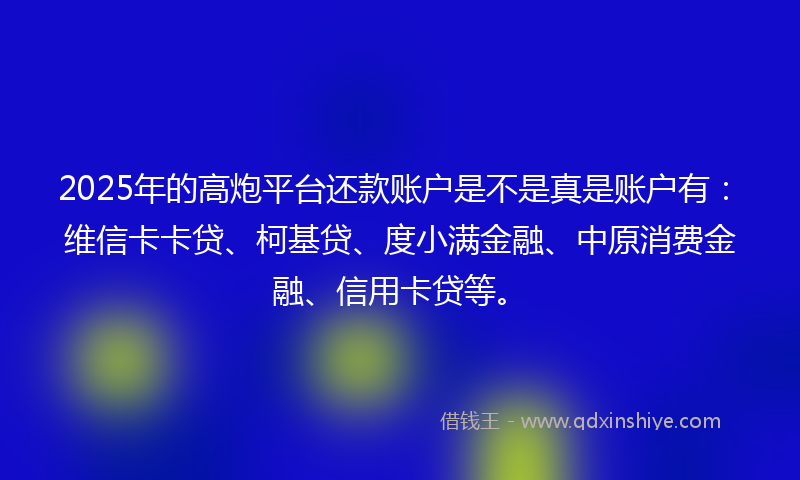 2025年的高炮平台还款账户是不是真是账户有：维信卡卡贷、柯基贷、度小满金融、中原消费金融、信用卡贷等。