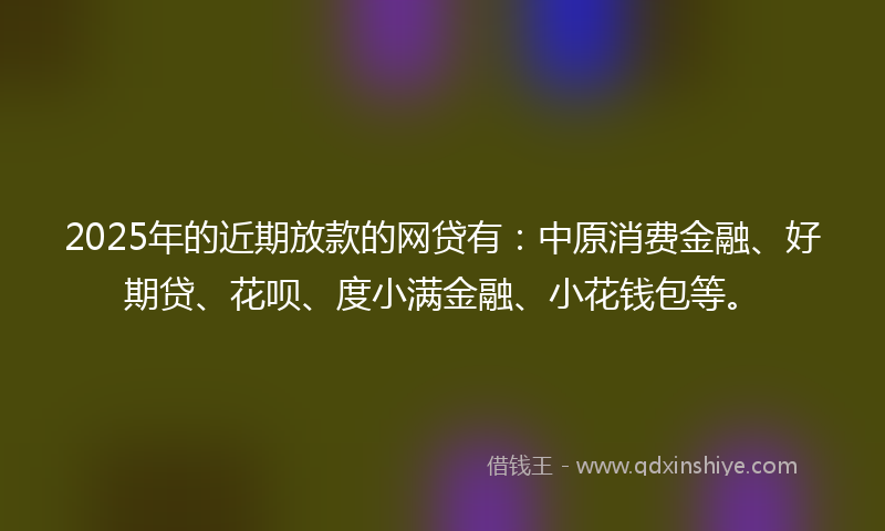 2025年的近期放款的网贷有：中原消费金融、好期贷、花呗、度小满金融、小花钱包等。