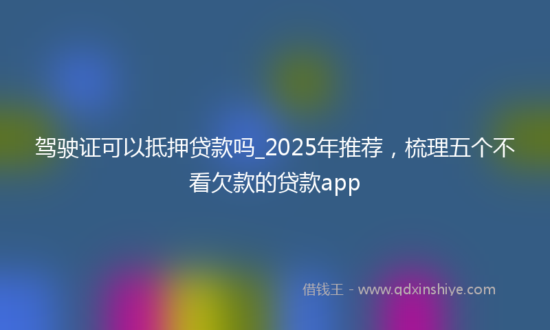 驾驶证可以抵押贷款吗_2025年推荐，梳理五个不看欠款的贷款app