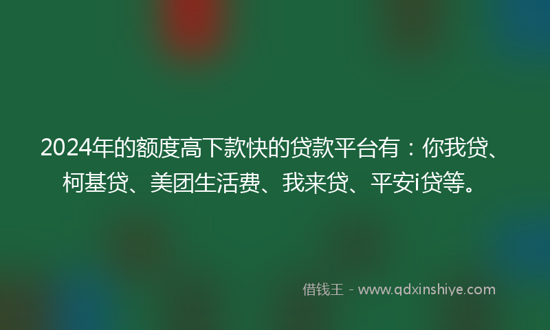 2024年的额度高下款快的贷款平台有：你我贷、柯基贷、美团生活费、我来贷、平安i贷等。