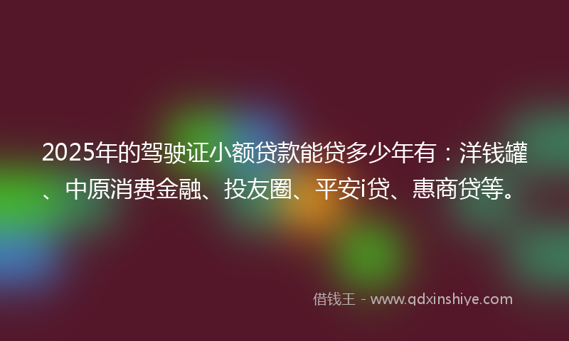 2025年的驾驶证小额贷款能贷多少年有：洋钱罐、中原消费金融、投友圈、平安i贷、惠商贷等。