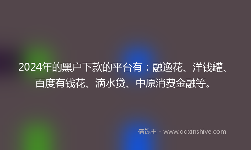 2024年的黑户下款的平台有：融逸花、洋钱罐、百度有钱花、滴水贷、中原消费金融等。