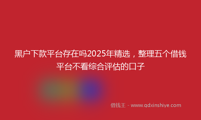 黑户下款平台存在吗2025年精选，整理五个借钱平台不看综合评估的口子