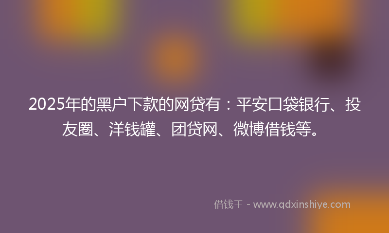 2025年的黑户下款的网贷有：平安口袋银行、投友圈、洋钱罐、团贷网、微博借钱等。