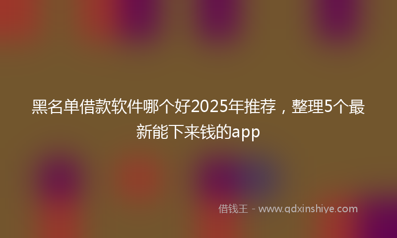 黑名单借款软件哪个好2025年推荐，整理5个最新能下来钱的app