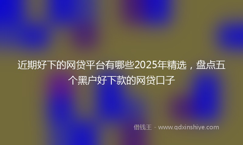 近期好下的网贷平台有哪些2025年精选，盘点五个黑户好下款的网贷口子