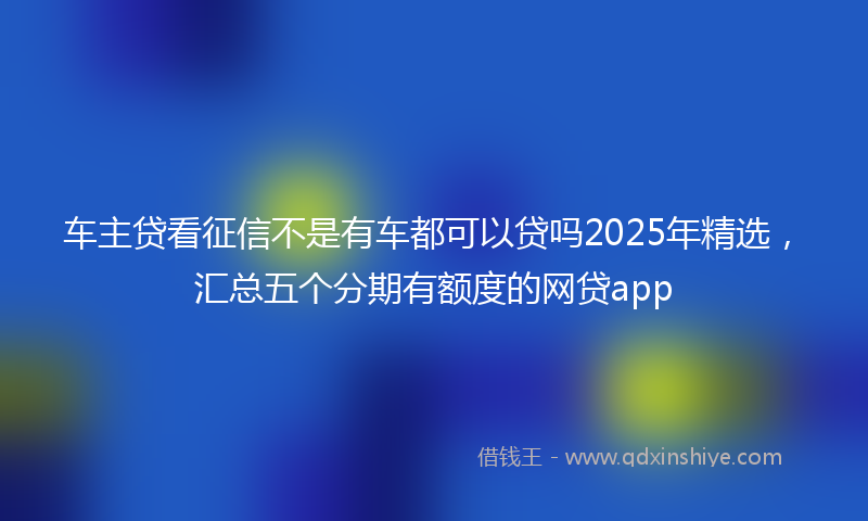 车主贷看征信不是有车都可以贷吗2025年精选，汇总五个分期有额度的网贷app