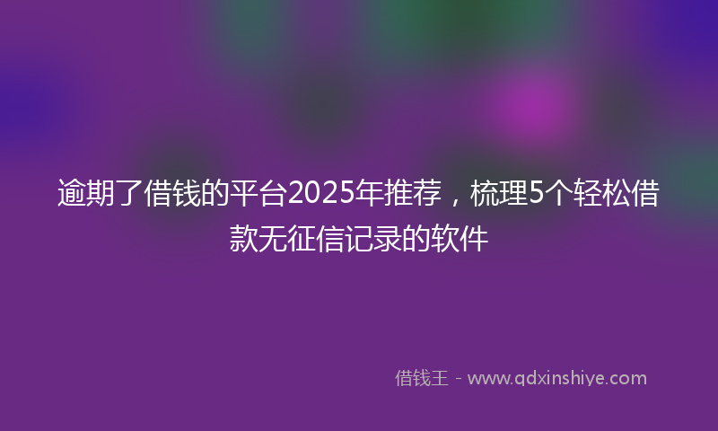 逾期了借钱的平台2025年推荐，梳理5个轻松借款无征信记录的软件