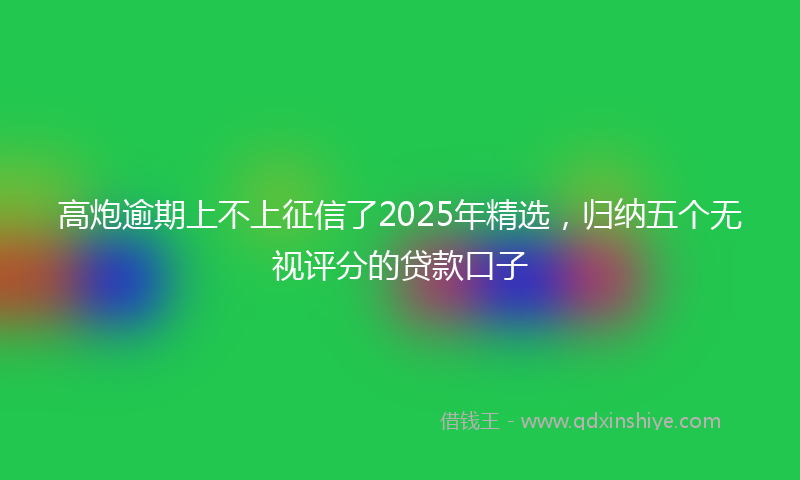 高炮逾期上不上征信了2025年精选，归纳五个无视评分的贷款口子