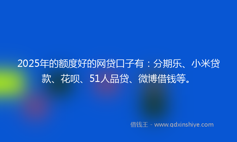2025年的额度好的网贷口子有：分期乐、小米贷款、花呗、51人品贷、微博借钱等。