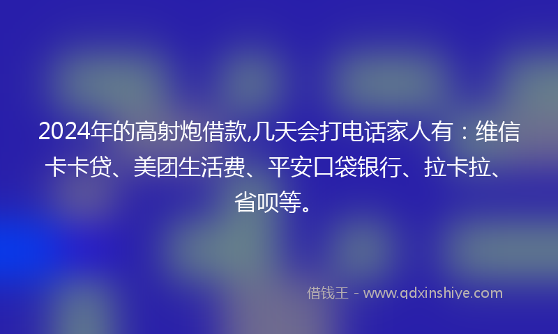 2024年的高射炮借款,几天会打电话家人有：维信卡卡贷、美团生活费、平安口袋银行、拉卡拉、省呗等。