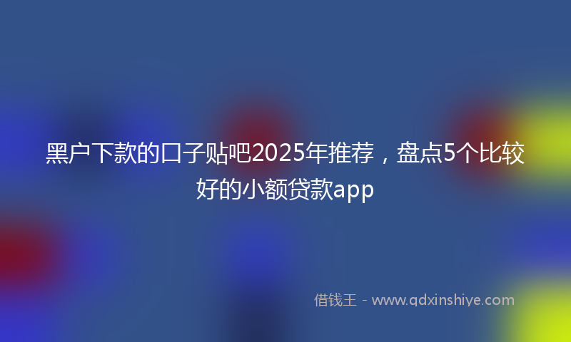 黑户下款的口子贴吧2025年推荐，盘点5个比较好的小额贷款app