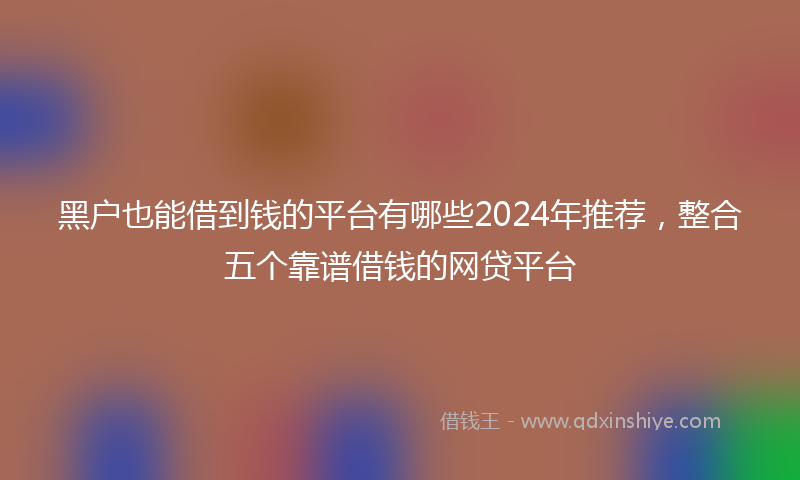 黑户也能借到钱的平台有哪些2024年推荐，整合五个靠谱借钱的网贷平台