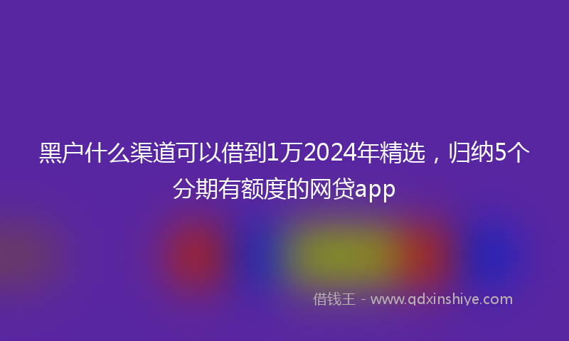 黑户什么渠道可以借到1万2024年精选，归纳5个分期有额度的网贷app
