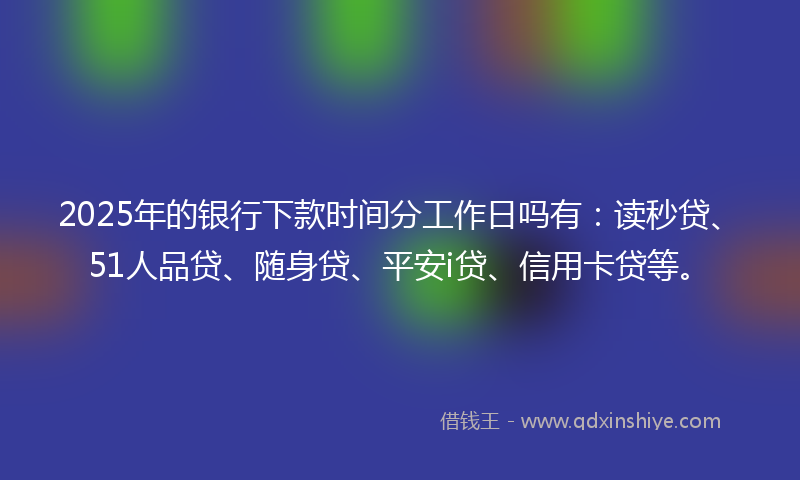 2025年的银行下款时间分工作日吗有：读秒贷、51人品贷、随身贷、平安i贷、信用卡贷等。