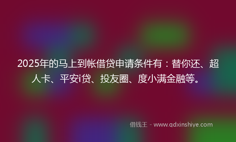 2025年的马上到帐借贷申请条件有：替你还、超人卡、平安i贷、投友圈、度小满金融等。