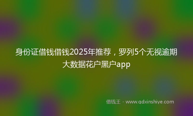 身份证借钱借钱2025年推荐，罗列5个无视逾期大数据花户黑户app