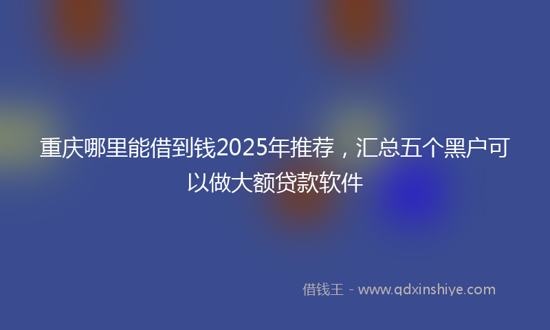 重庆哪里能借到钱2025年推荐，汇总五个黑户可以做大额贷款软件