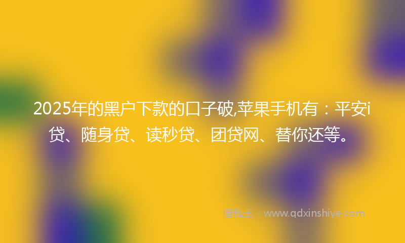 2025年的黑户下款的口子破,苹果手机有：平安i贷、随身贷、读秒贷、团贷网、替你还等。