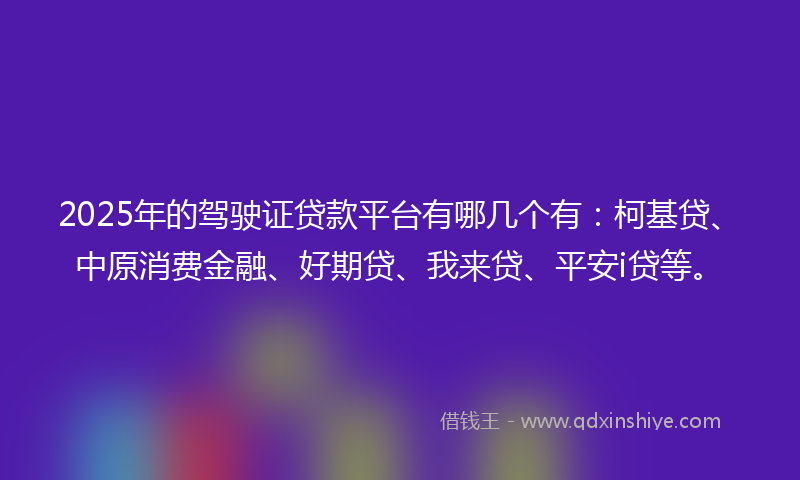 2025年的驾驶证贷款平台有哪几个有：柯基贷、中原消费金融、好期贷、我来贷、平安i贷等。