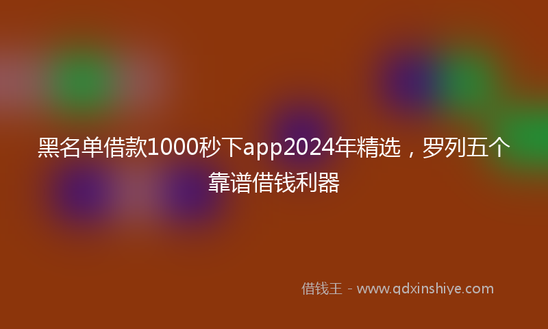 黑名单借款1000秒下app2024年精选，罗列五个靠谱借钱利器