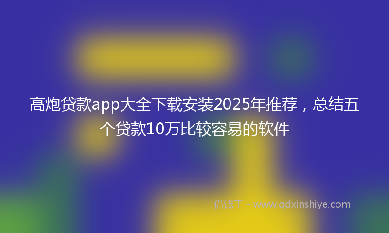 高炮贷款app大全下载安装2025年推荐，总结五个贷款10万比较容易的软件