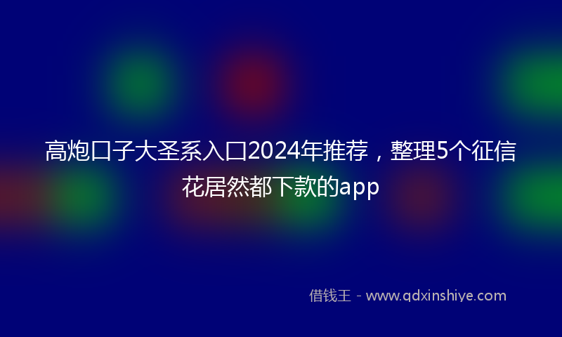高炮口子大圣系入囗2024年推荐，整理5个征信花居然都下款的app