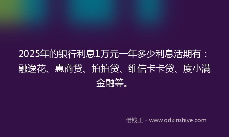 2025年的银行利息1万元一年多少利息活期有：融逸花、惠商贷、拍拍贷、维信卡卡贷、度小满金融等。