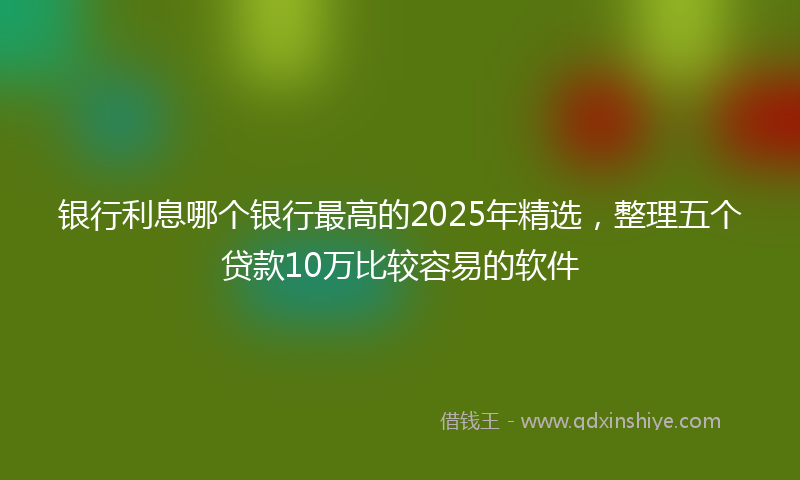 银行利息哪个银行最高的2025年精选，整理五个贷款10万比较容易的软件
