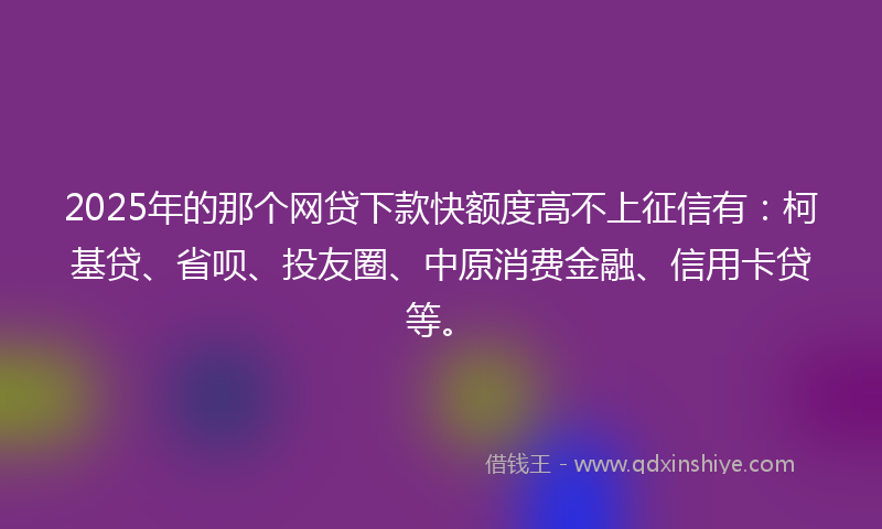 2025年的那个网贷下款快额度高不上征信有：柯基贷、省呗、投友圈、中原消费金融、信用卡贷等。