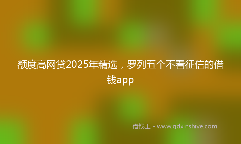 额度高网贷2025年精选，罗列五个不看征信的借钱app