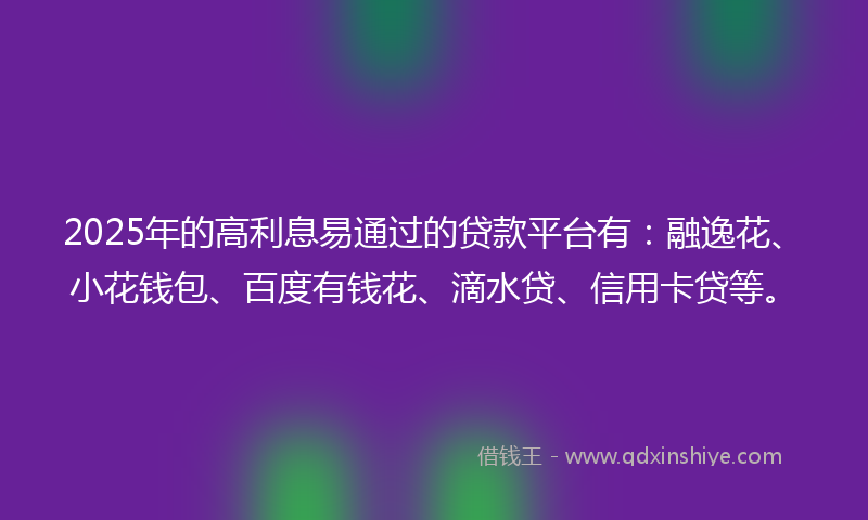 2025年的高利息易通过的贷款平台有：融逸花、小花钱包、百度有钱花、滴水贷、信用卡贷等。