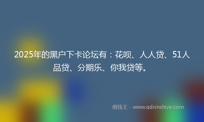 2025年的黑户下卡论坛有：花呗、人人贷、51人品贷、分期乐、你我贷等。