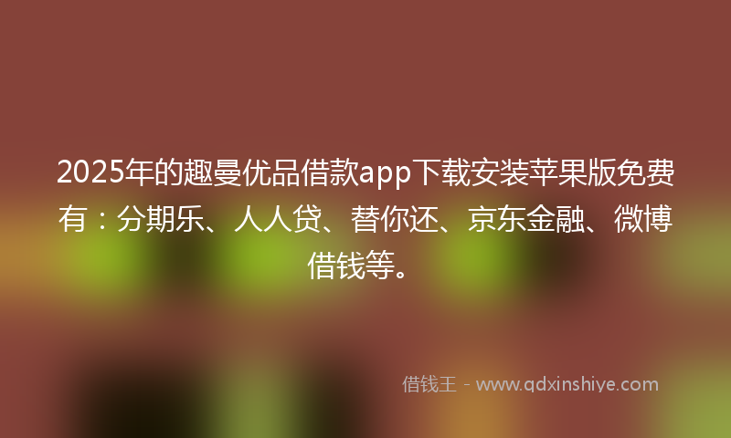 2025年的趣曼优品借款app下载安装苹果版免费有：分期乐、人人贷、替你还、京东金融、微博借钱等。