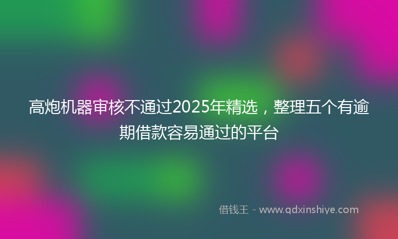 高炮机器审核不通过2025年精选，整理五个有逾期借款容易通过的平台