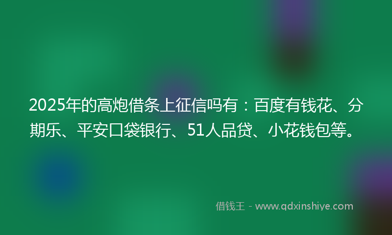 2025年的高炮借条上征信吗有：百度有钱花、分期乐、平安口袋银行、51人品贷、小花钱包等。